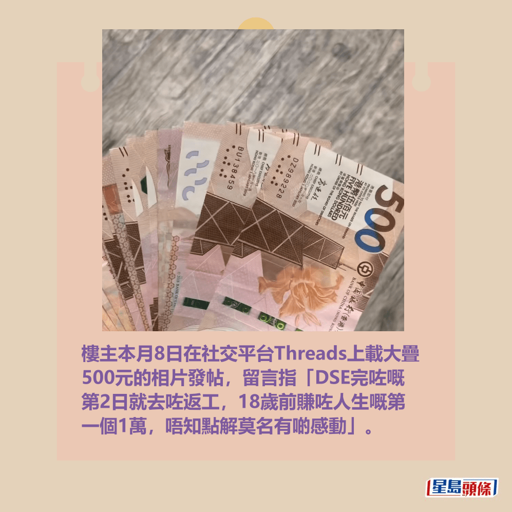 樓主本月8日在社交平台Threads上載大疊 500元的相片發帖,留言指「DSE完咗嘅 第2日就去咗返工,18歲前賺咗人生嘅第 一個1萬,唔知點解莫名有啲感動」。Threads截圖 樓主本月8日在社交平台Threads上載大疊 500元的相片發帖,留言指「DSE完咗嘅 第2日就去咗返工,18歲前賺咗人生嘅第 一個1萬,唔知點解莫名有啲感動」。Threads截圖
