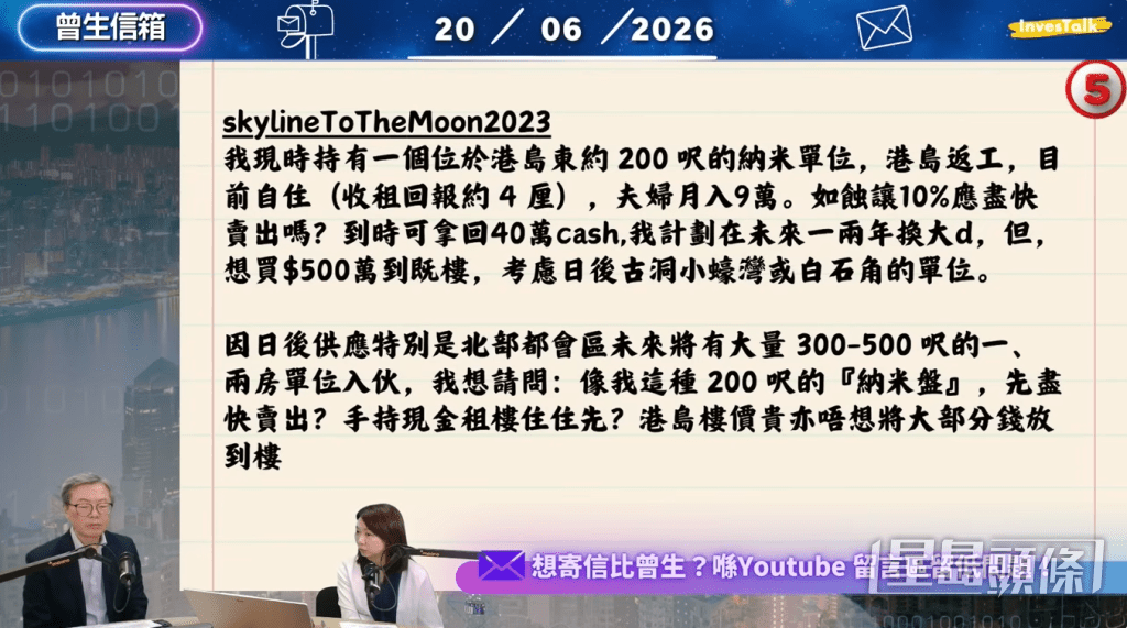 該觀眾稱兩夫婦共月入9萬元,但目前只在港島東自住一個約200呎的納米單位。兩人雖在港島返工,但只寄望買入位於古洞小蠔或白石角的500萬元偏遠單位。(節目截圖,InvesTalk講投資【曾生信箱25】@Youtube) 該觀眾稱兩夫婦共月入9萬元,但目前只在港島東自住一個約200呎的納米單位。兩人雖在港島返工,但只寄望買入位於古洞小蠔或白石角的500萬元偏遠單位。(節目截圖,InvesTalk講投資【曾生信箱25】@Youtube)