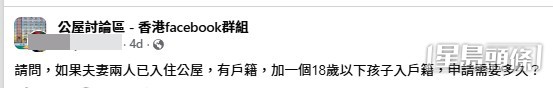 一名男公屋戶主近日在facebook群組「公屋討論區」發帖求助:「請問,如果夫妻兩人已入住公屋,有戶籍,加一個18歲以下孩子入戶籍,申請需要多久?」(帖文截圖) 一名男公屋戶主近日在facebook群組「公屋討論區」發帖求助:「請問,如果夫妻兩人已入住公屋,有戶籍,加一個18歲以下孩子入戶籍,申請需要多久?」(帖文截圖)