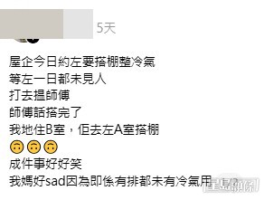 家中因維修冷氣需要搭棚,全家人「等左一日都未見人」,致電師傅查詢時,對方竟然氣定神閒表示「搭完了」。事主一家大感錯愕,細查之下才驚覺自己「住B室,佢去左A室搭棚」。(帖文截圖) 家中因維修冷氣需要搭棚,全家人「等左一日都未見人」,致電師傅查詢時,對方竟然氣定神閒表示「搭完了」。事主一家大感錯愕,細查之下才驚覺自己「住B室,佢去左A室搭棚」。(帖文截圖)