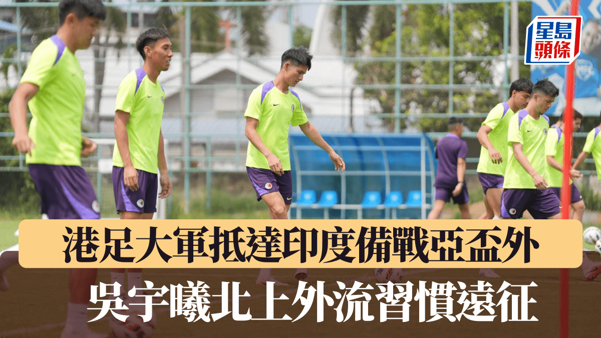 港足│大軍抵達印度備戰亞盃外 吳宇曦北上外流習慣遠征