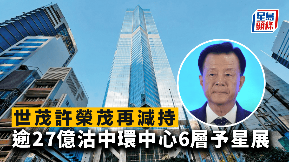 世茂許榮茂再減持 逾27億沽中環中心6層予星展 呎價不足2萬 較高峰回落五成